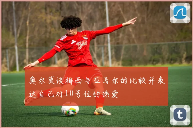 奥尔莫谈梅西与亚马尔的比较并表达自己对10号位的热爱