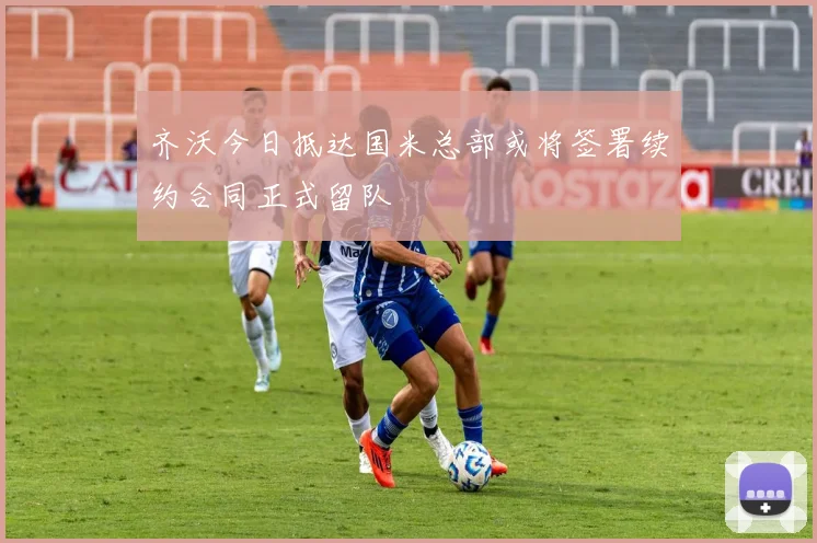 齐沃今日抵达国米总部或将签署续约合同正式留队