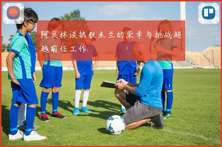 阿莫林谈执教米兰的荣幸与挑战超越前任工作