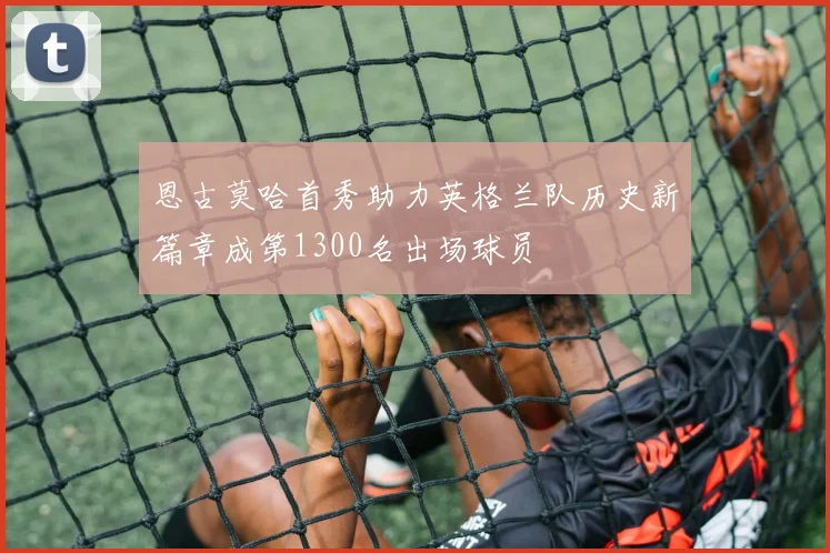 恩古莫哈首秀助力英格兰队历史新篇章成第1300名出场球员