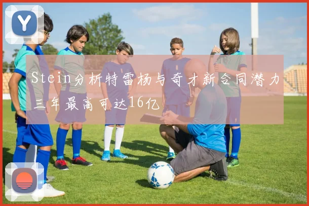 Stein分析特雷杨与奇才新合同潜力三年最高可达16亿