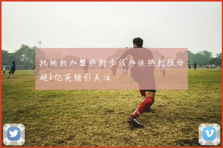 托纳利加盟热刺步伐加快热刺报价超1亿英镑引关注