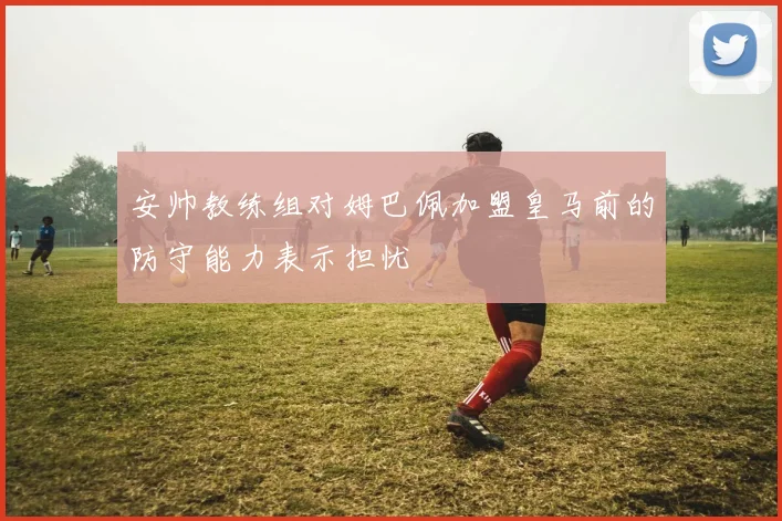 安帅教练组对姆巴佩加盟皇马前的防守能力表示担忧