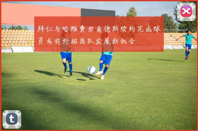 拜仁与哈维费尔南德斯续约完成球员或将外租离队发展新机会