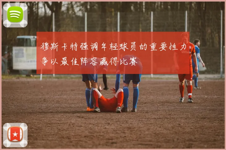 穆斯卡特强调年轻球员的重要性力争以最佳阵容赢得比赛