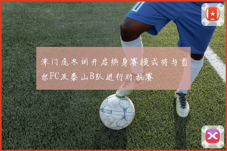 津门虎冬训开启热身赛模式将与首尔FC及泰山B队进行对抗赛