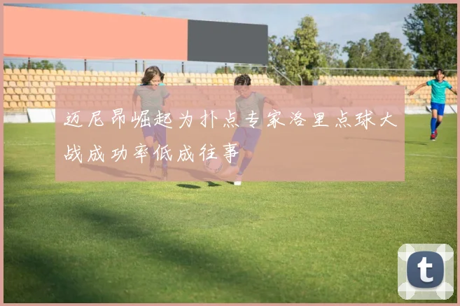 迈尼昂崛起为扑点专家洛里点球大战成功率低成往事