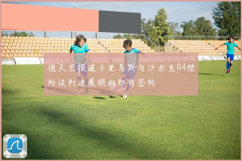 德天空报道卡里乌斯与沙尔克04续约谈判进展顺利即将签约