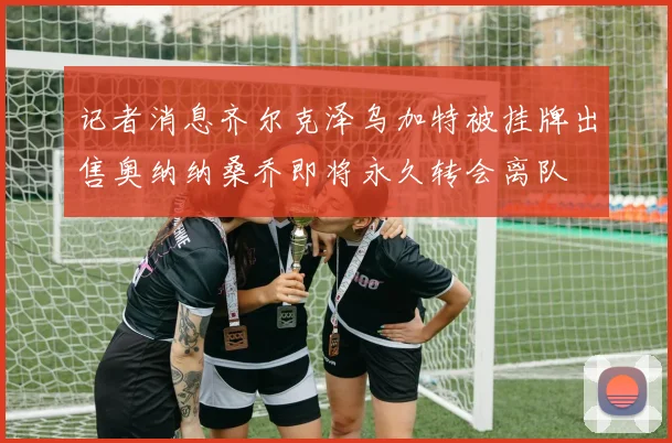记者消息齐尔克泽乌加特被挂牌出售奥纳纳桑乔即将永久转会离队