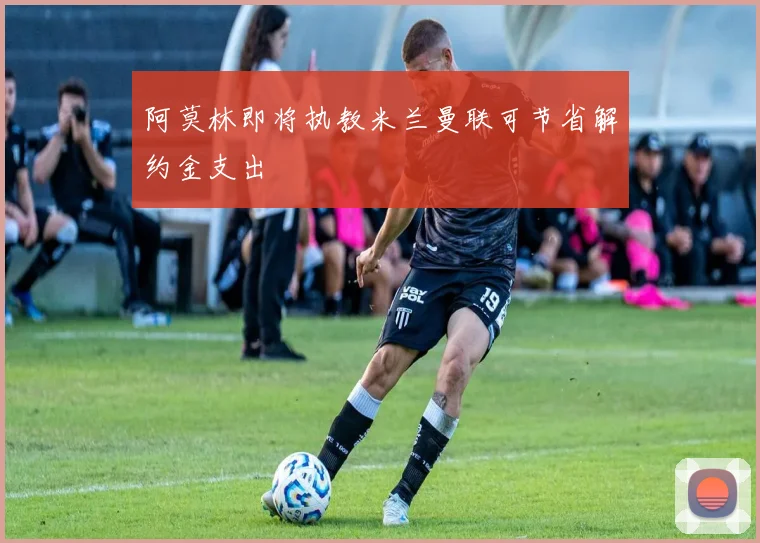 阿莫林即将执教米兰曼联可节省解约金支出