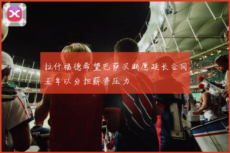 拉什福德希望巴萨买断愿延长合同五年以分担薪资压力